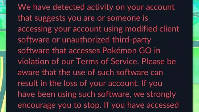 A screenshot from Pokémon Go shows a notification that reads "we have detected activity on your account that suggests you are or someone is accessing your account using modified client software or unauthorized third-party software that accesses Pokémon GO in violation of our Terms of Service. Please be aware that the use of such software can result in the loss of your account. If you have been using such software, we strongly encourage you to stop. If you have accessed"